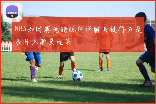 NBA加时赛竞猜规则详解关键得分是否计入胜负结果