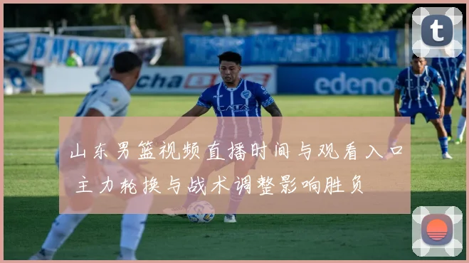 山东男篮视频直播时间与观看入口 主力轮换与战术调整影响胜负