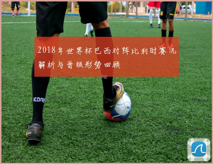 2018年世界杯巴西对阵比利时赛况解析与晋级形势回顾