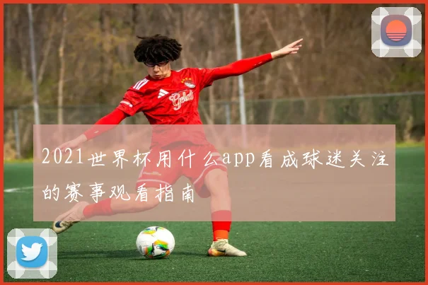 2021世界杯用什么app看成球迷关注的赛事观看指南
