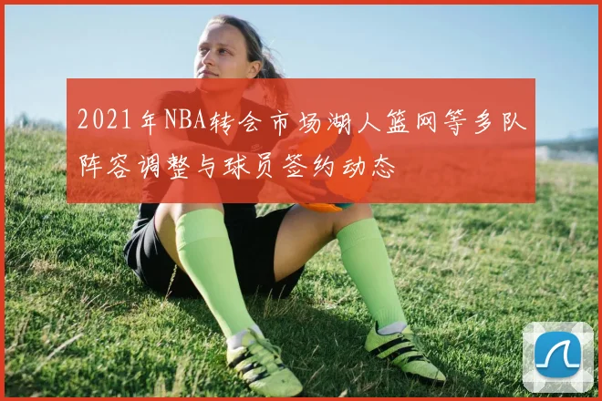 2021年NBA转会市场湖人篮网等多队阵容调整与球员签约动态