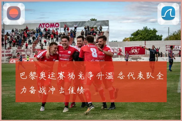 巴黎奥运赛场竞争升温 各代表队全力备战冲击佳绩