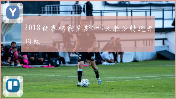 2018世界杯俄罗斯5-0大胜沙特迎开门红