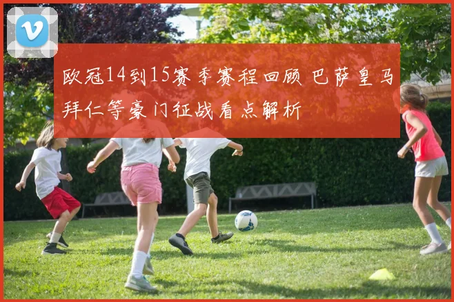 欧冠14到15赛季赛程回顾 巴萨皇马拜仁等豪门征战看点解析