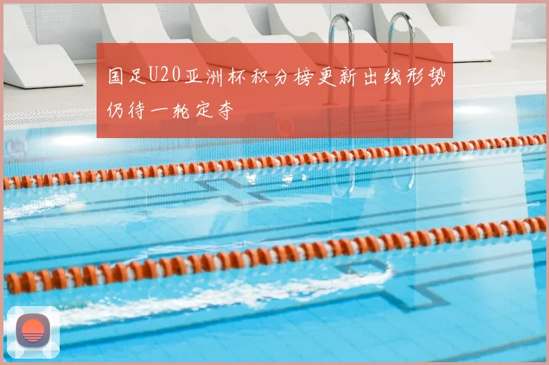 国足U20亚洲杯积分榜更新出线形势仍待一轮定夺