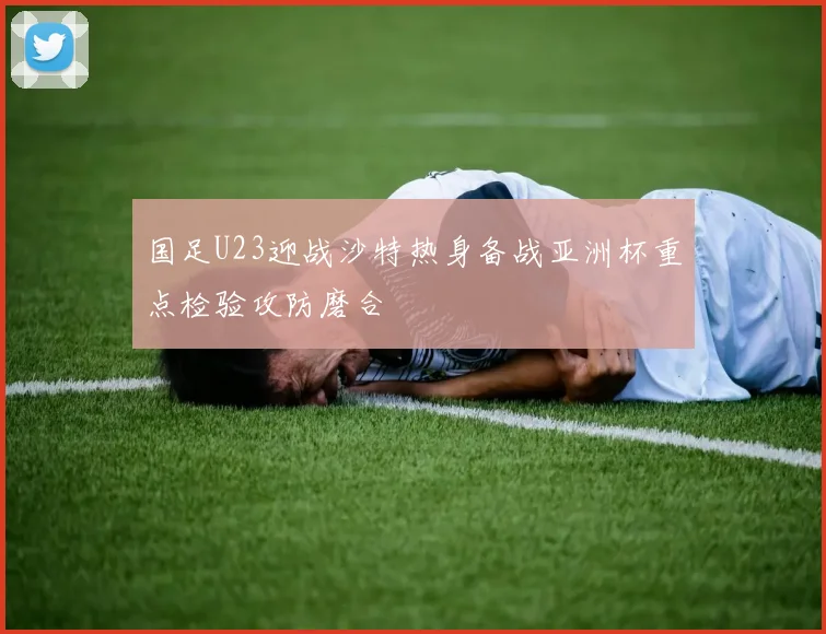 国足U23迎战沙特热身备战亚洲杯重点检验攻防磨合