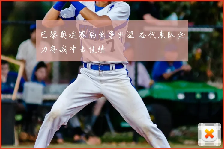 巴黎奥运赛场竞争升温 各代表队全力备战冲击佳绩