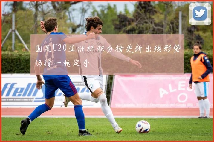 国足U20亚洲杯积分榜更新出线形势仍待一轮定夺