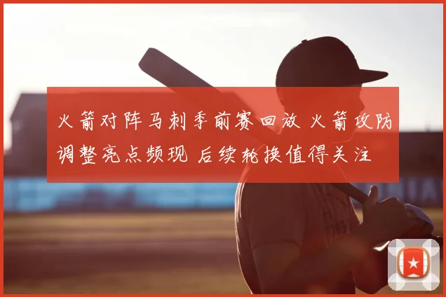 火箭对阵马刺季前赛回放 火箭攻防调整亮点频现 后续轮换值得关注