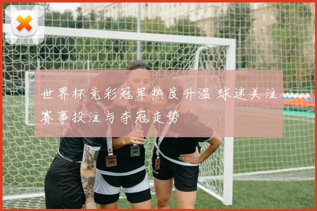 世界杯竞彩冠军热度升温 球迷关注赛事投注与夺冠走势