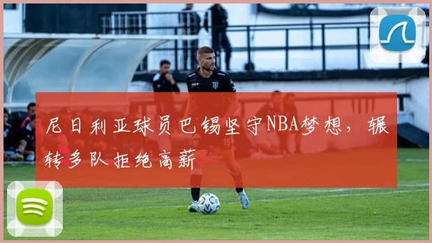 尼日利亚球员巴锡坚守NBA梦想,辗转多队拒绝高薪