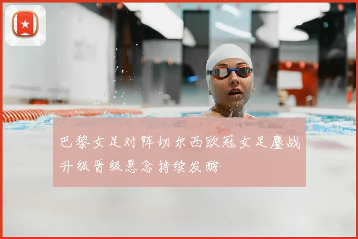 巴黎女足对阵切尔西欧冠女足鏖战升级晋级悬念持续发酵