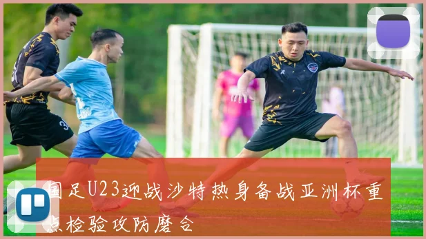 国足U23迎战沙特热身备战亚洲杯重点检验攻防磨合