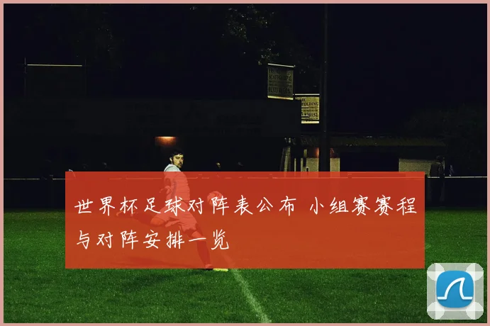 世界杯足球对阵表公布 小组赛赛程与对阵安排一览