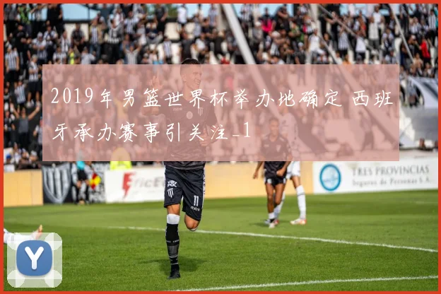 2019年男篮世界杯举办地确定 西班牙承办赛事引关注_1